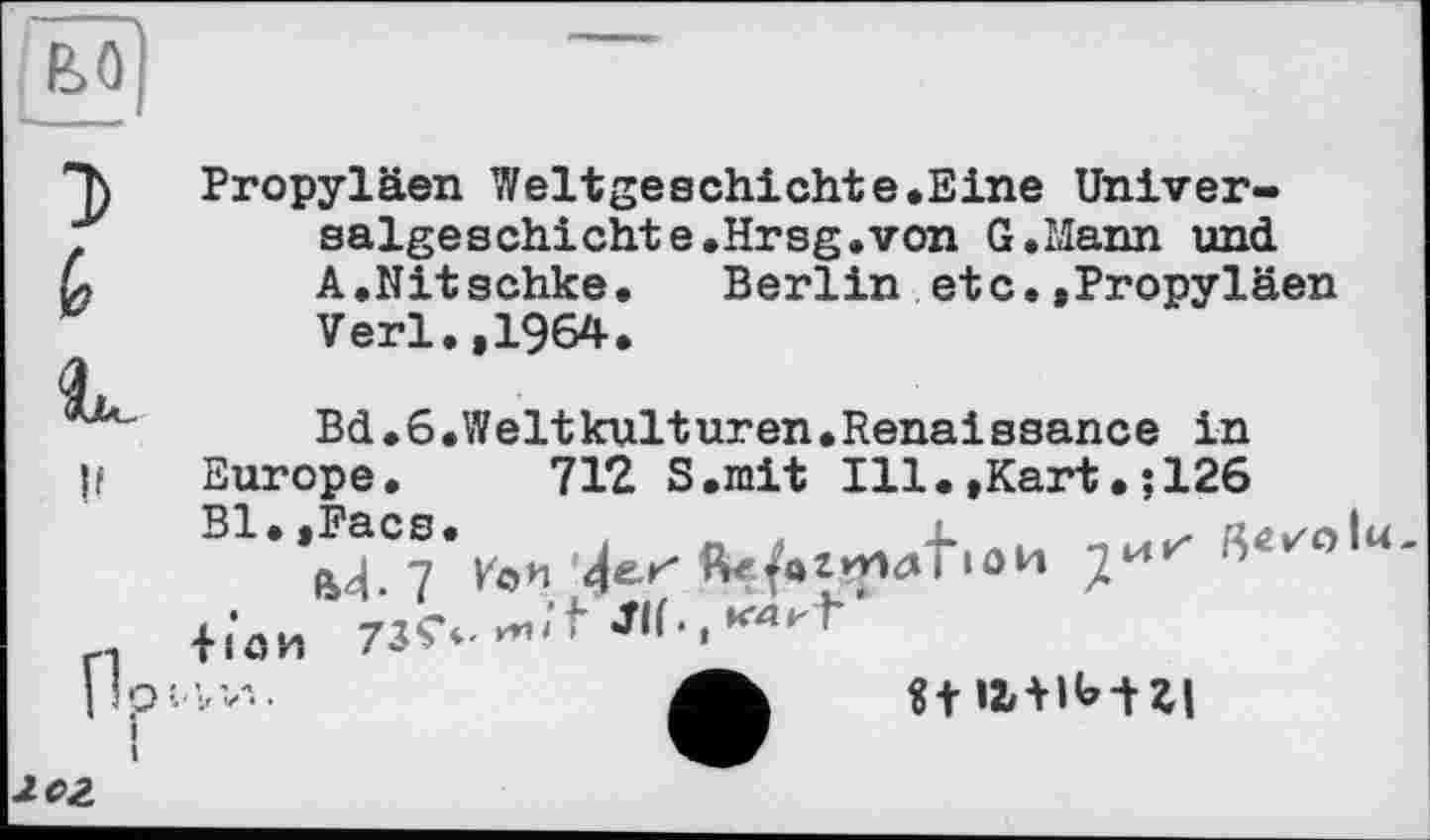 ﻿э G lu
Propyläen Weltgeschichte.Eine Universalgeschichte.Hrsg, von G.Mann und A.Nitschke. Berlin etc.»Propyläen Verl.,1964.
Bd.6.Weltkulturen.Renaissance in
|l Europe. 712 S.mit Ill.»Kart.; 126
rl lion 73^-
|lpw..	«+ U + lb-t XI
лог